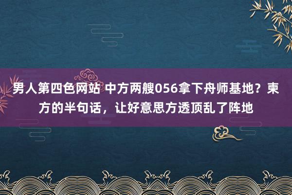 男人第四色网站 中方两艘056拿下舟师基地？柬方的半句话，让好意思方透顶乱了阵地