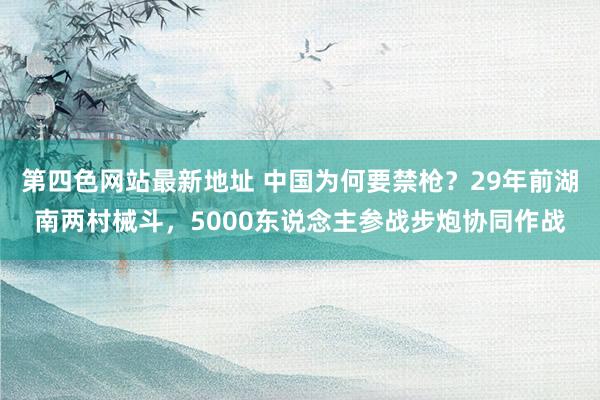 第四色网站最新地址 中国为何要禁枪？29年前湖南两村械斗，5000东说念主参战步炮协同作战