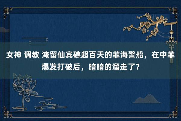 女神 调教 淹留仙宾礁超百天的菲海警船，在中菲爆发打破后，暗暗的溜走了？