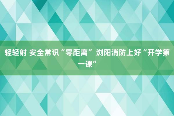 轻轻射 安全常识“零距离” 浏阳消防上好“开学第一课”