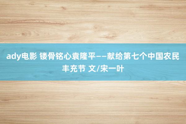 ady电影 镂骨铭心袁隆平——献给第七个中国农民丰充节 文/宋一叶