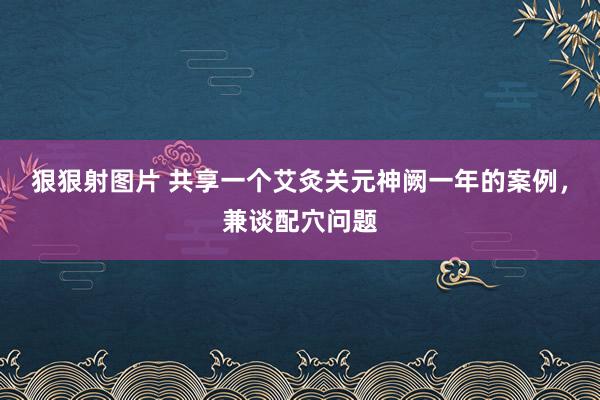 狠狠射图片 共享一个艾灸关元神阙一年的案例，兼谈配穴问题