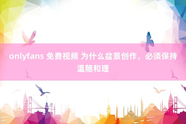 onlyfans 免费视频 为什么盆景创作，必须保持温随和理