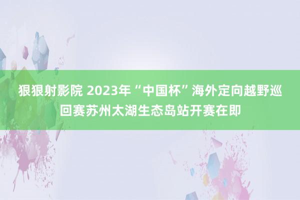 狠狠射影院 2023年“中国杯”海外定向越野巡回赛苏州太湖生态岛站开赛在即