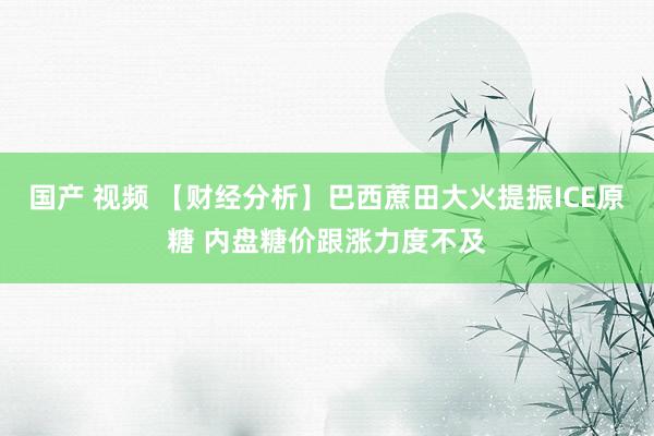 国产 视频 【财经分析】巴西蔗田大火提振ICE原糖 内盘糖价跟涨力度不及