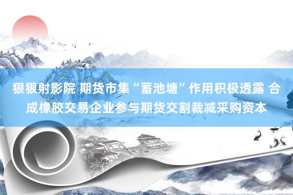 狠狠射影院 期货市集“蓄池塘”作用积极透露 合成橡胶交易企业参与期货交割裁减采购资本