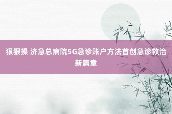 狠狠操 济急总病院5G急诊账户方法首创急诊救治新篇章