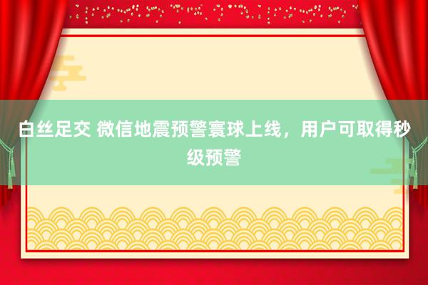 白丝足交 微信地震预警寰球上线，用户可取得秒级预警