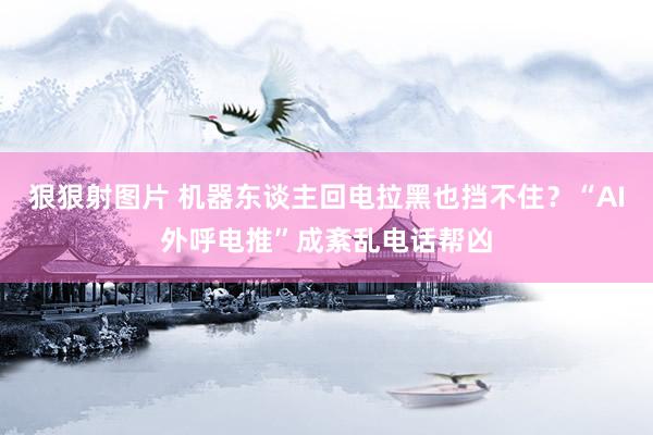 狠狠射图片 机器东谈主回电拉黑也挡不住？“AI外呼电推”成紊乱电话帮凶