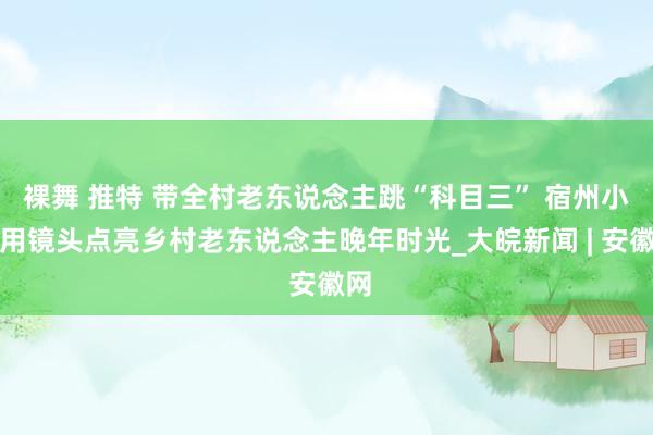 裸舞 推特 带全村老东说念主跳“科目三” 宿州小伙用镜头点亮乡村老东说念主晚年时光_大皖新闻 | 安徽网