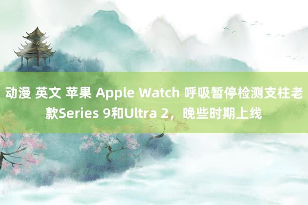 动漫 英文 苹果 Apple Watch 呼吸暂停检测支柱老款Series 9和Ultra 2，晚些时期上线