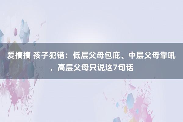 爱搞搞 孩子犯错：低层父母包庇、中层父母靠吼，高层父母只说这7句话