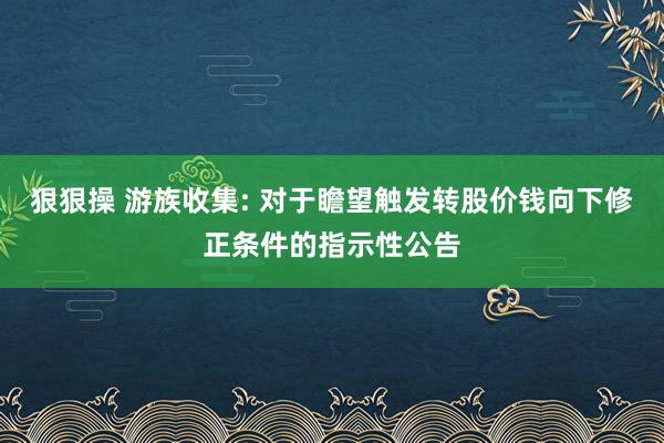 狠狠操 游族收集: 对于瞻望触发转股价钱向下修正条件的指示性公告