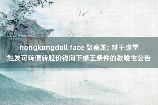 hongkongdoll face 聚赛龙: 对于瞻望触发可转债转股价钱向下修正条件的教唆性公告