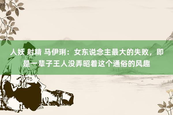 人妖 射精 马伊琍：女东说念主最大的失败，即是一辈子王人没弄昭着这个通俗的风趣