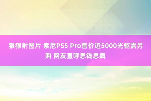 狠狠射图片 索尼PS5 Pro售价近5000光驱需另购 网友直呼思钱思疯