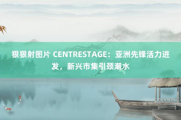 狠狠射图片 CENTRESTAGE：亚洲先锋活力迸发，新兴市集引颈潮水