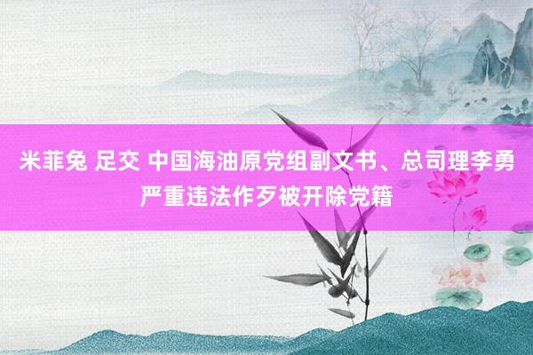 米菲兔 足交 中国海油原党组副文书、总司理李勇严重违法作歹被开除党籍