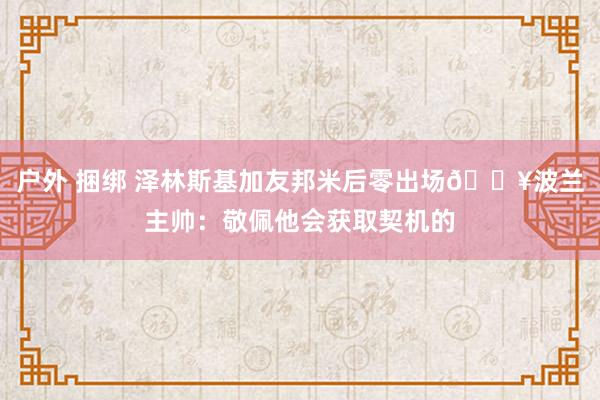 户外 捆绑 泽林斯基加友邦米后零出场😥波兰主帅：敬佩他会获取契机的