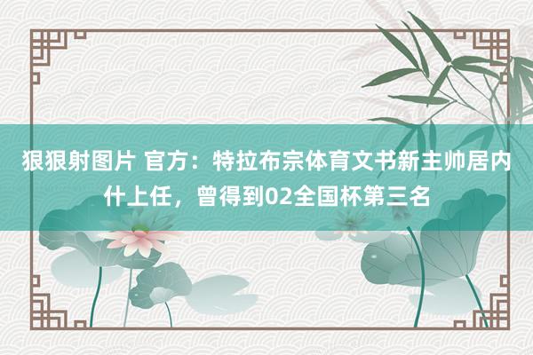 狠狠射图片 官方：特拉布宗体育文书新主帅居内什上任，曾得到02全国杯第三名