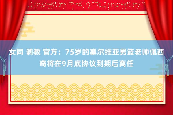 女同 调教 官方：75岁的塞尔维亚男篮老帅佩西奇将在9月底协议到期后离任