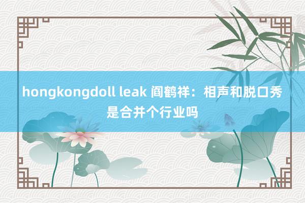 hongkongdoll leak 阎鹤祥：相声和脱口秀是合并个行业吗