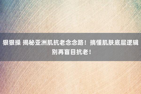 狠狠操 揭秘亚洲肌抗老念念路！搞懂肌肤底层逻辑 别再盲目抗老！