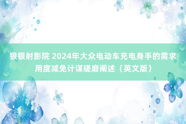 狠狠射影院 2024年大众电动车充电身手的需求用度减免计谋磋磨阐述（英文版）