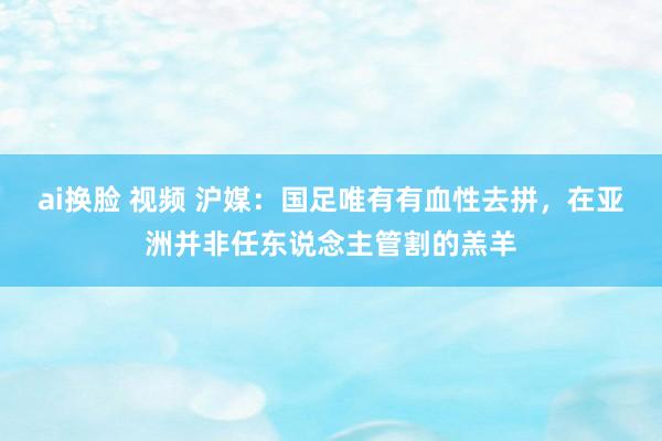 ai换脸 视频 沪媒：国足唯有有血性去拼，在亚洲并非任东说念主管割的羔羊