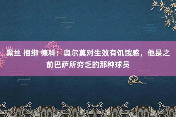 黑丝 捆绑 德科：奥尔莫对生效有饥饿感，他是之前巴萨所穷乏的那种球员