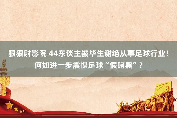 狠狠射影院 44东谈主被毕生谢绝从事足球行业！何如进一步震慑足球“假赌黑”？