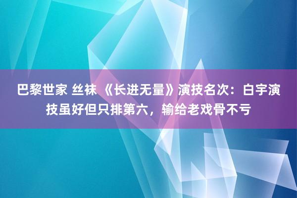 巴黎世家 丝袜 《长进无量》演技名次：白宇演技虽好但只排第六，输给老戏骨不亏