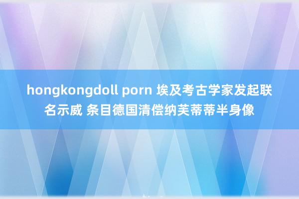 hongkongdoll porn 埃及考古学家发起联名示威 条目德国清偿纳芙蒂蒂半身像