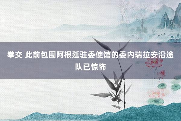 拳交 此前包围阿根廷驻委使馆的委内瑞拉安沿途队已惊怖