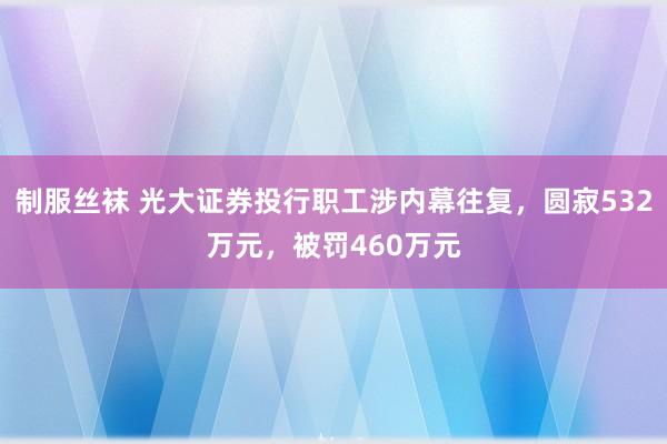 制服丝袜 光大证券投行职工涉内幕往复，圆寂532万元，被罚460万元