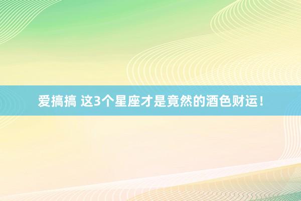 爱搞搞 这3个星座才是竟然的酒色财运！