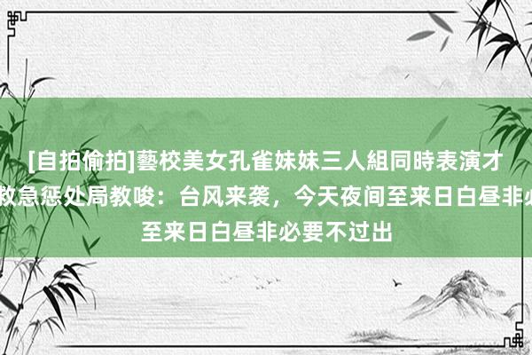 [自拍偷拍]藝校美女孔雀妹妹三人組同時表演才藝 杭州市救急惩处局教唆：台风来袭，今天夜间至来日白昼非必要不过出