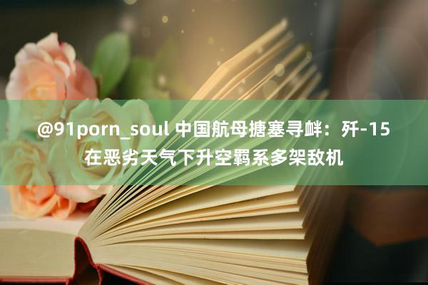 @91porn_soul 中国航母搪塞寻衅：歼-15在恶劣天气下升空羁系多架敌机