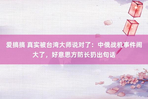 爱搞搞 真实被台湾大师说对了：中俄战机事件闹大了，好意思方防长扔出句话