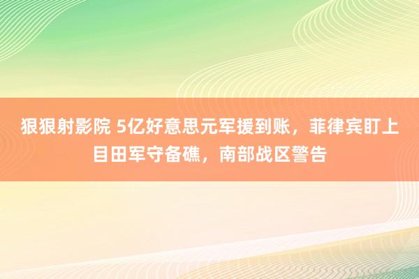 狠狠射影院 5亿好意思元军援到账，菲律宾盯上目田军守备礁，南部战区警告