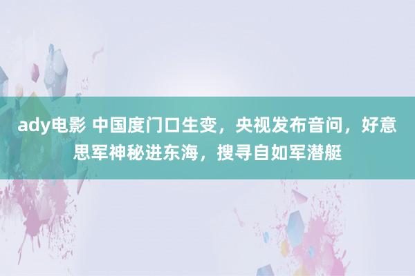 ady电影 中国度门口生变，央视发布音问，好意思军神秘进东海，搜寻自如军潜艇