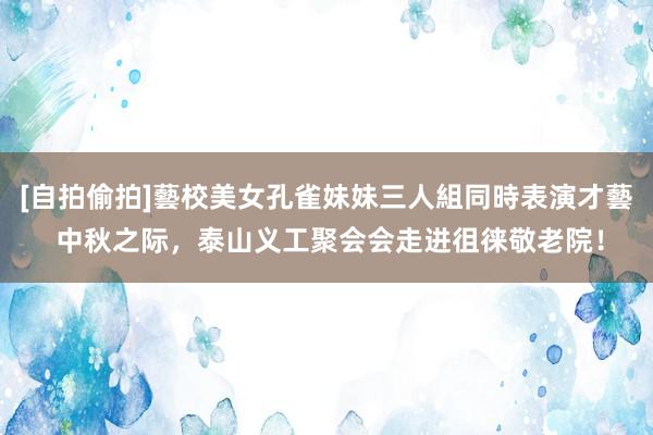 [自拍偷拍]藝校美女孔雀妹妹三人組同時表演才藝 中秋之际，泰山义工聚会会走进徂徕敬老院！