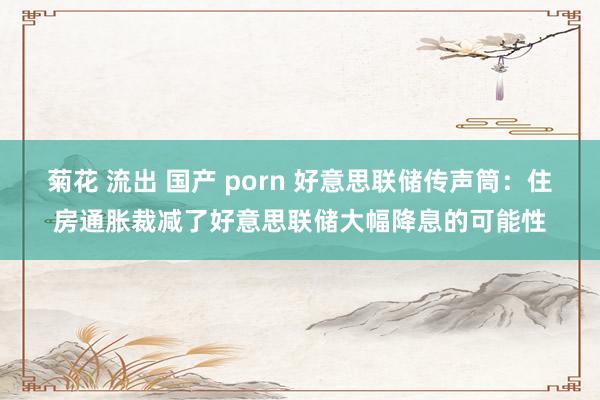 菊花 流出 国产 porn 好意思联储传声筒：住房通胀裁减了好意思联储大幅降息的可能性