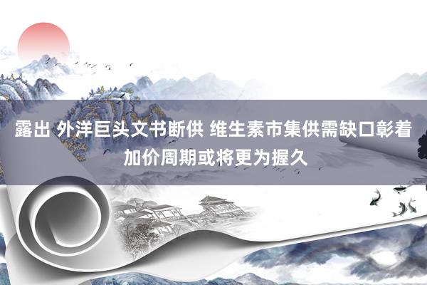 露出 外洋巨头文书断供 维生素市集供需缺口彰着 加价周期或将更为握久