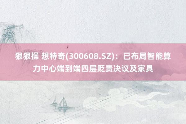 狠狠操 想特奇(300608.SZ)：已布局智能算力中心端到端四层贬责决议及家具