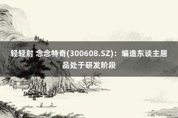 轻轻射 念念特奇(300608.SZ)：编造东谈主居品处于研发阶段