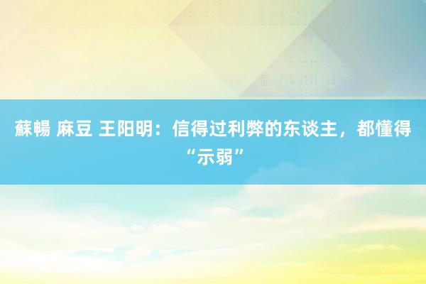 蘇暢 麻豆 王阳明：信得过利弊的东谈主，都懂得“示弱”