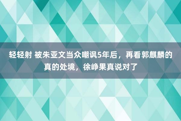 轻轻射 被朱亚文当众嘲讽5年后，再看郭麒麟的真的处境，徐峥果真说对了