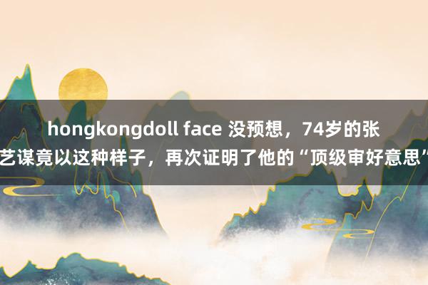 hongkongdoll face 没预想，74岁的张艺谋竟以这种样子，再次证明了他的“顶级审好意思”