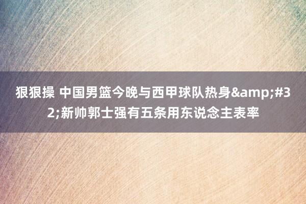 狠狠操 中国男篮今晚与西甲球队热身&#32;新帅郭士强有五条用东说念主表率